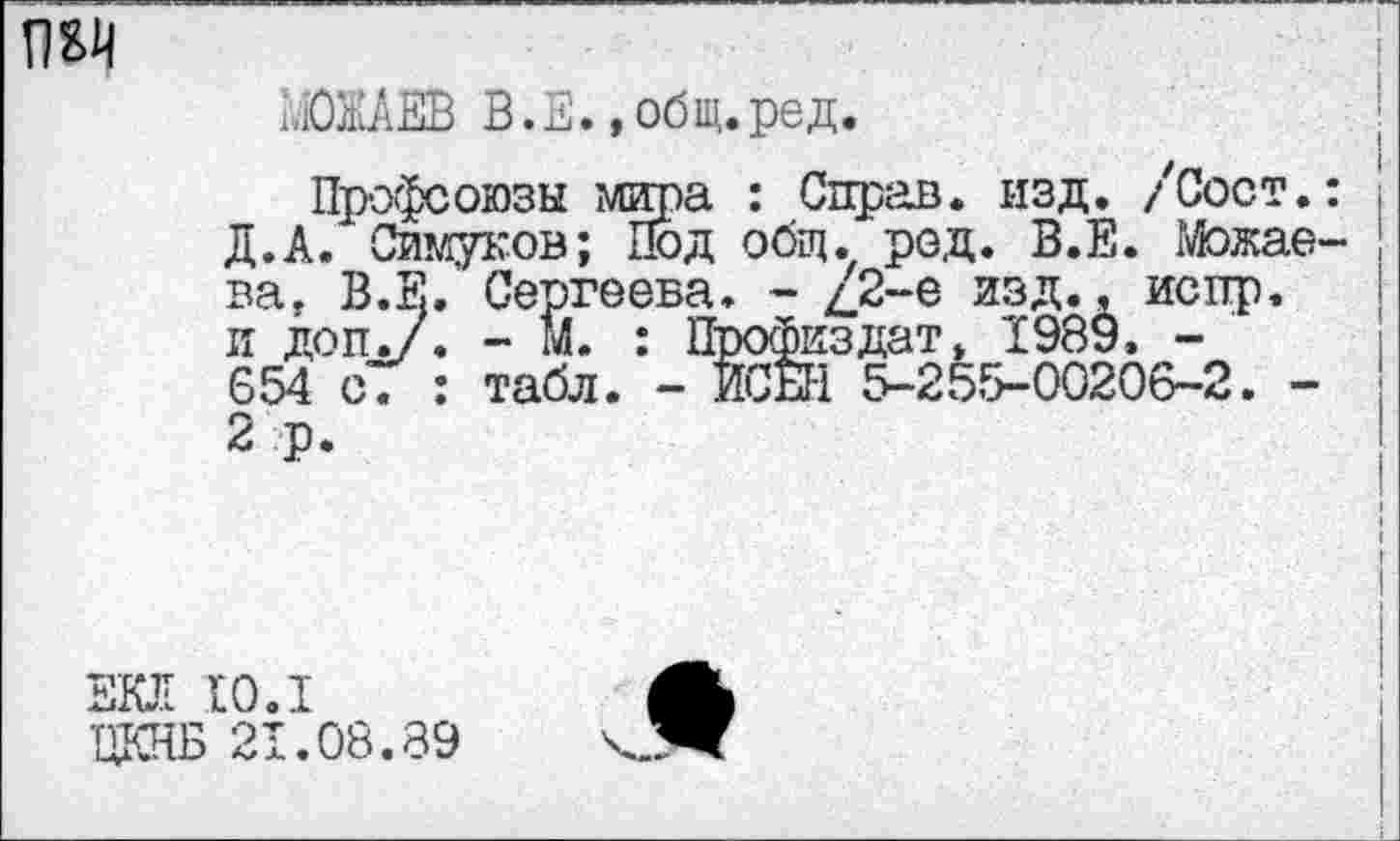 ﻿
МОЖАЕВ В. Е., общ.ред.
Профсоюзы мира : Справ, изд. /Сост.: Д.А. Симуков; Под общ. род. В.Е. Можаева, В.Е. Сергеева. - /2-е изд., испр. и доп./. - М. : Профиздат, 1989. -654 с. : табл. - ИСЕН 5-255-00206-2. -2 р.
ЕКЛ ро.1
ВДВ 21.08.89